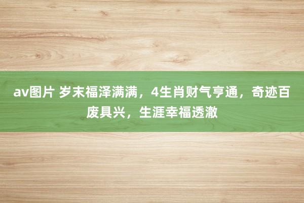 av图片 岁末福泽满满，4生肖财气亨通，奇迹百废具兴，生涯幸福透澈