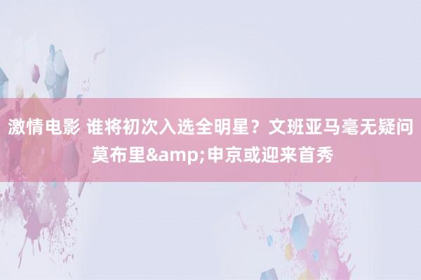 激情电影 谁将初次入选全明星？文班亚马毫无疑问 莫布里&申京或迎来首秀
