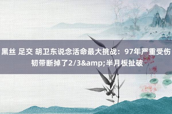 黑丝 足交 胡卫东说念活命最大挑战：97年严重受伤 韧带断掉了2/3&半月板扯破