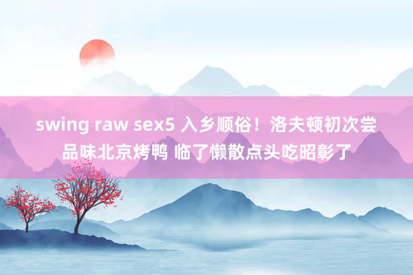 swing raw sex5 入乡顺俗！洛夫顿初次尝品味北京烤鸭 临了懒散点头吃昭彰了