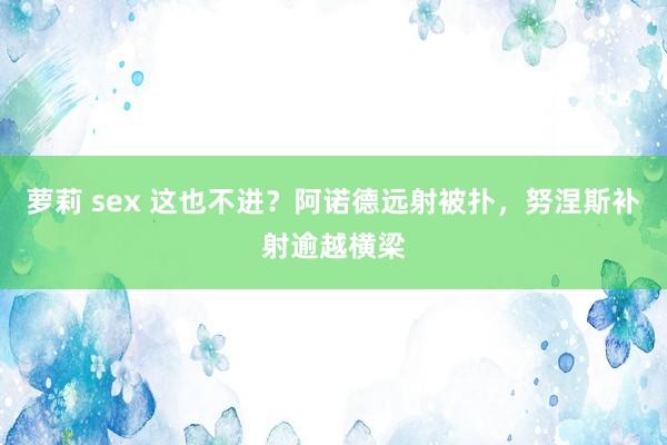 萝莉 sex 这也不进？阿诺德远射被扑，努涅斯补射逾越横梁