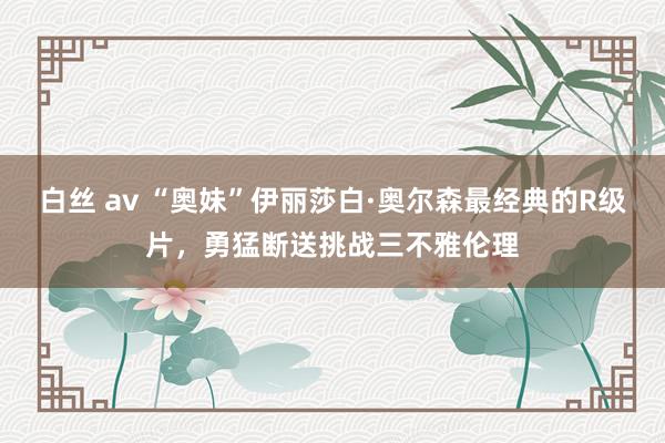 白丝 av “奥妹”伊丽莎白·奥尔森最经典的R级片，勇猛断送挑战三不雅伦理