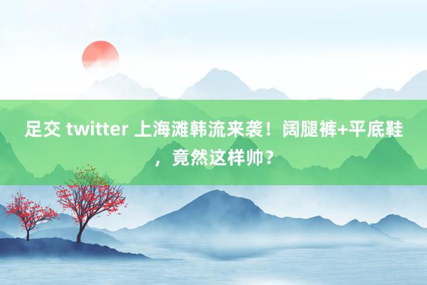 足交 twitter 上海滩韩流来袭！阔腿裤+平底鞋，竟然这样帅？