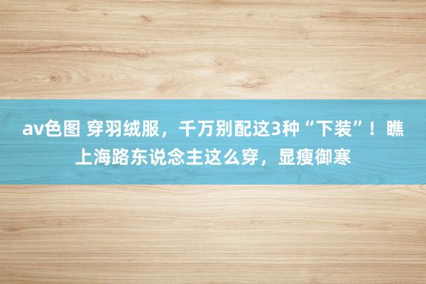 av色图 穿羽绒服，千万别配这3种“下装”！瞧上海路东说念主这么穿，显瘦御寒