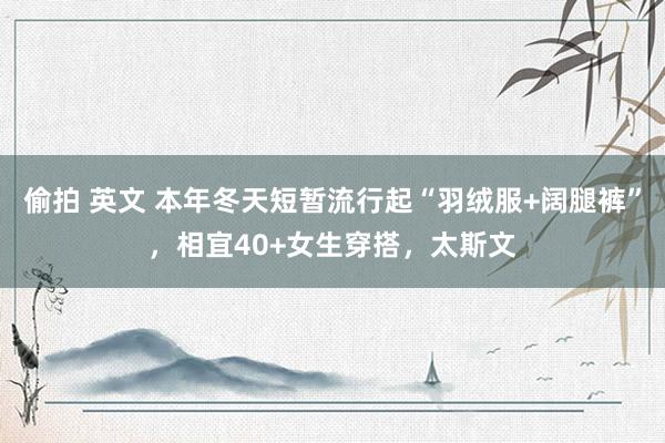 偷拍 英文 本年冬天短暂流行起“羽绒服+阔腿裤”，相宜40+女生穿搭，太斯文
