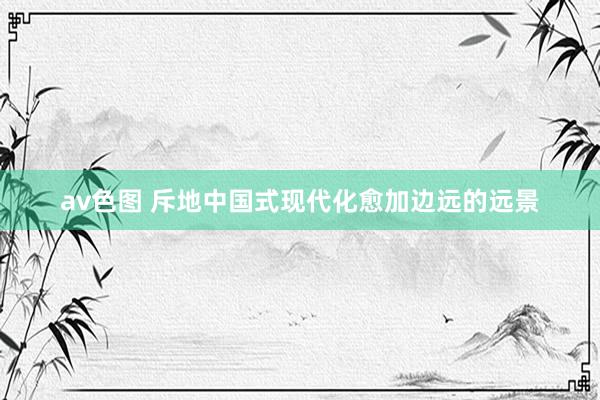 av色图 斥地中国式现代化愈加边远的远景