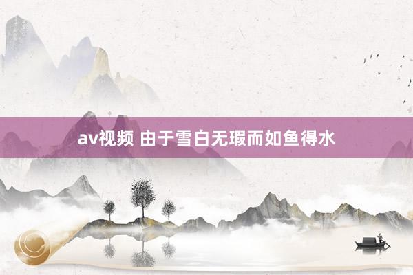 av视频 由于雪白无瑕而如鱼得水