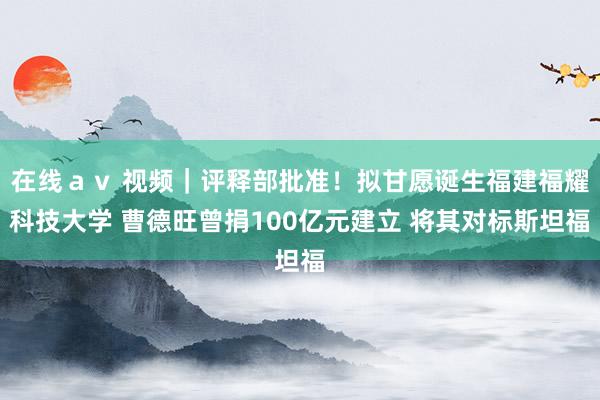 在线ａｖ 视频｜评释部批准！拟甘愿诞生福建福耀科技大学 曹德旺曾捐100亿元建立 将其对标斯坦福