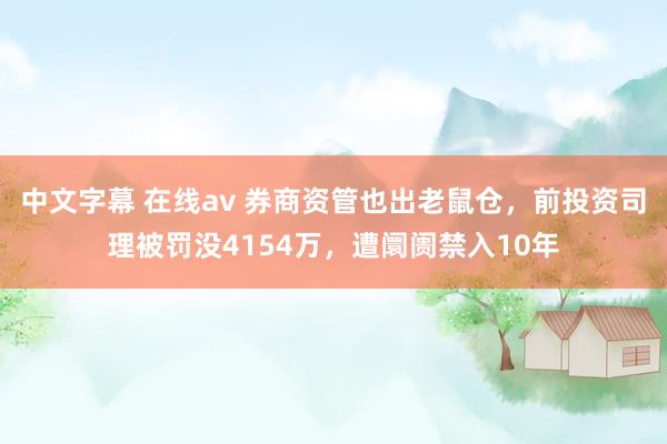 中文字幕 在线av 券商资管也出老鼠仓，前投资司理被罚没4154万，遭阛阓禁入10年