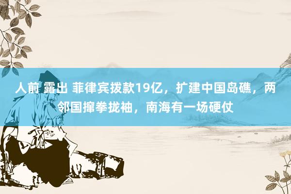 人前 露出 菲律宾拨款19亿，扩建中国岛礁，两邻国撺拳拢袖，南海有一场硬仗