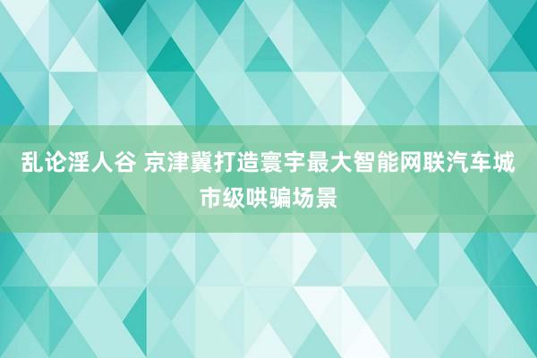 乱论淫人谷 京津冀打造寰宇最大智能网联汽车城市级哄骗场景