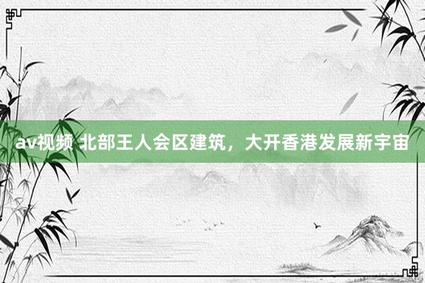 av视频 北部王人会区建筑，大开香港发展新宇宙