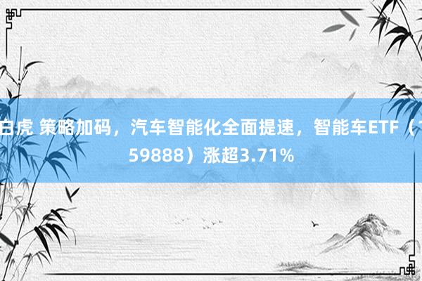 白虎 策略加码，汽车智能化全面提速，智能车ETF（159888）涨超3.71%