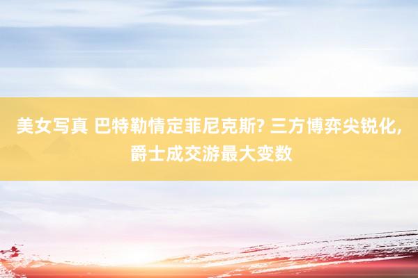 美女写真 巴特勒情定菲尼克斯? 三方博弈尖锐化， 爵士成交游最大变数