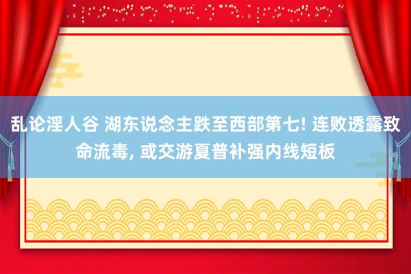 乱论淫人谷 湖东说念主跌至西部第七! 连败透露致命流毒， 或交游夏普补强内线短板