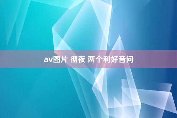 av图片 彻夜 两个利好音问