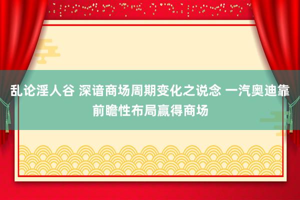 乱论淫人谷 深谙商场周期变化之说念 一汽奥迪靠前瞻性布局赢得商场