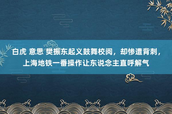 白虎 意思 樊振东起义鼓舞校阅，却惨遭背刺，上海地铁一番操作让东说念主直呼解气