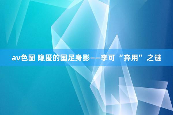 av色图 隐匿的国足身影——李可 “弃用” 之谜