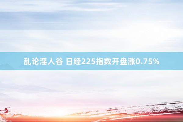 乱论淫人谷 日经225指数开盘涨0.75%