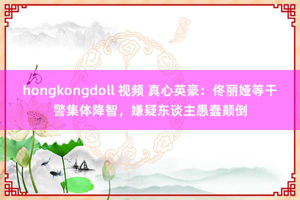 hongkongdoll 视频 真心英豪：佟丽娅等干警集体降智，嫌疑东谈主愚蠢颠倒