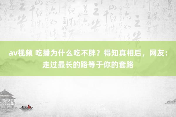 av视频 吃播为什么吃不胖？得知真相后，网友：走过最长的路等于你的套路