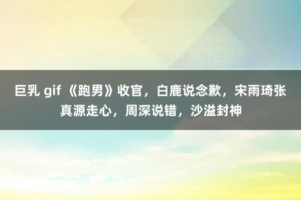 巨乳 gif 《跑男》收官，白鹿说念歉，宋雨琦张真源走心，周深说错，沙溢封神