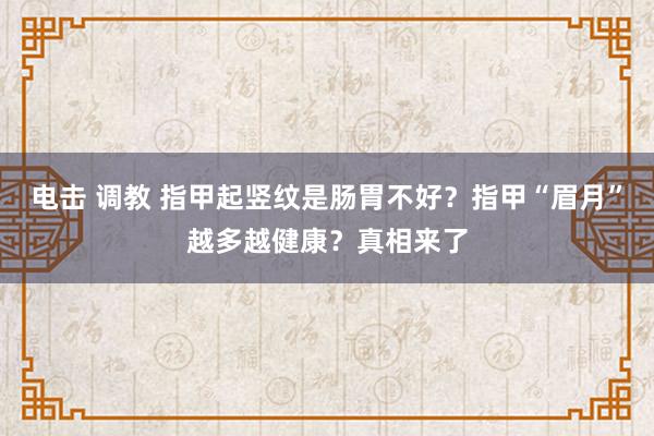 电击 调教 指甲起竖纹是肠胃不好？指甲“眉月”越多越健康？真相来了