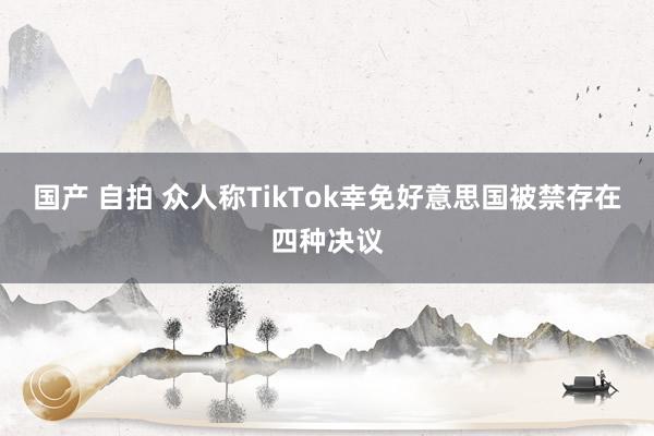 国产 自拍 众人称TikTok幸免好意思国被禁存在四种决议