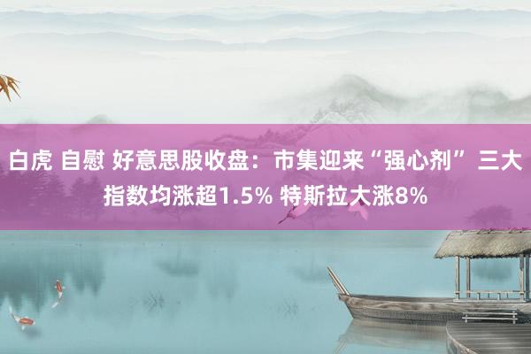 白虎 自慰 好意思股收盘：市集迎来“强心剂” 三大指数均涨超1.5% 特斯拉大涨8%