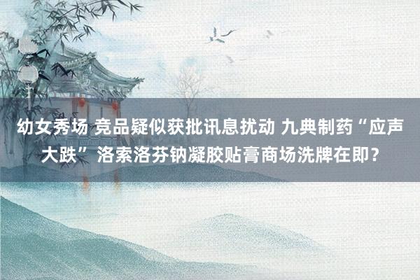 幼女秀场 竞品疑似获批讯息扰动 九典制药“应声大跌” 洛索洛芬钠凝胶贴膏商场洗牌在即？