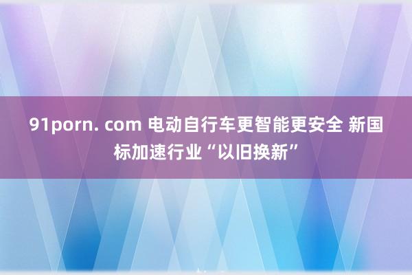 91porn. com 电动自行车更智能更安全 新国标加速行业“以旧换新”