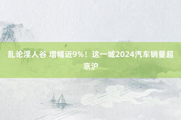 乱论淫人谷 增幅近9%！这一城2024汽车销量超京沪