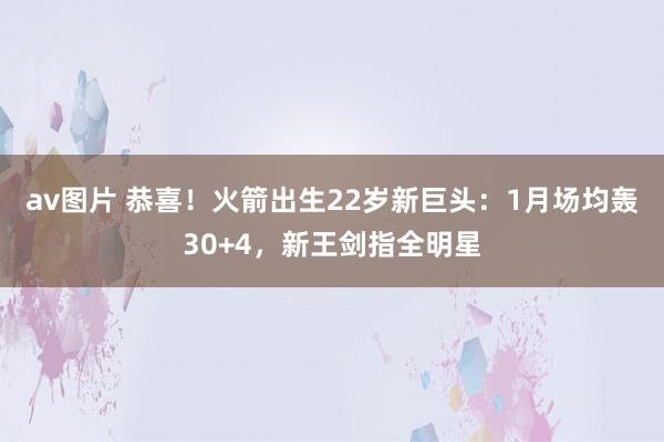av图片 恭喜！火箭出生22岁新巨头：1月场均轰30+4，新王剑指全明星