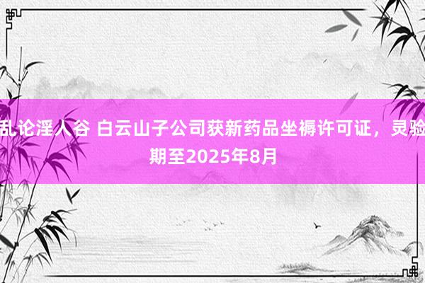 乱论淫人谷 白云山子公司获新药品坐褥许可证，灵验期至2025年8月