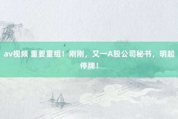 av视频 重要重组！刚刚，又一A股公司秘书，明起停牌！