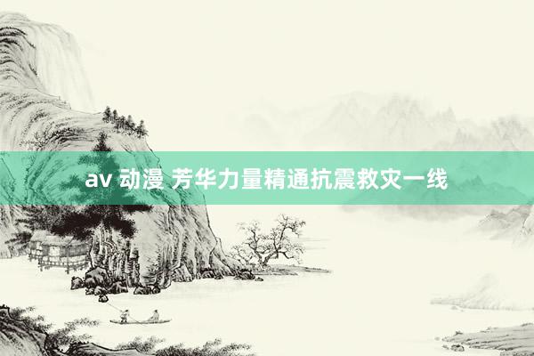 av 动漫 芳华力量精通抗震救灾一线