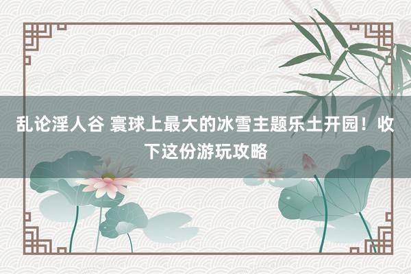 乱论淫人谷 寰球上最大的冰雪主题乐土开园！收下这份游玩攻略