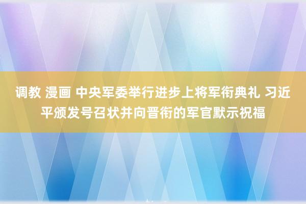 调教 漫画 中央军委举行进步上将军衔典礼 习近平颁发号召状并向晋衔的军官默示祝福