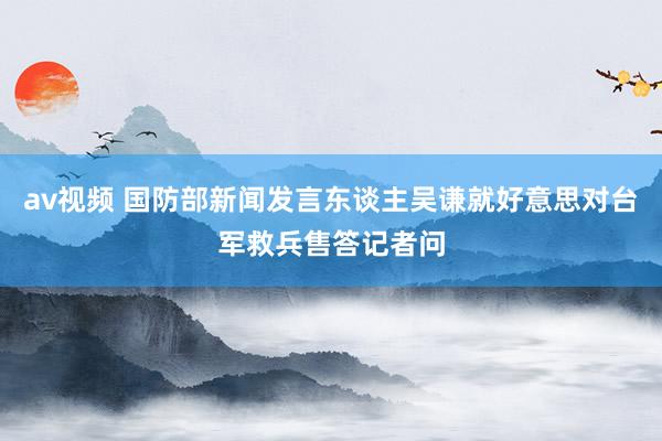 av视频 国防部新闻发言东谈主吴谦就好意思对台军救兵售答记者问