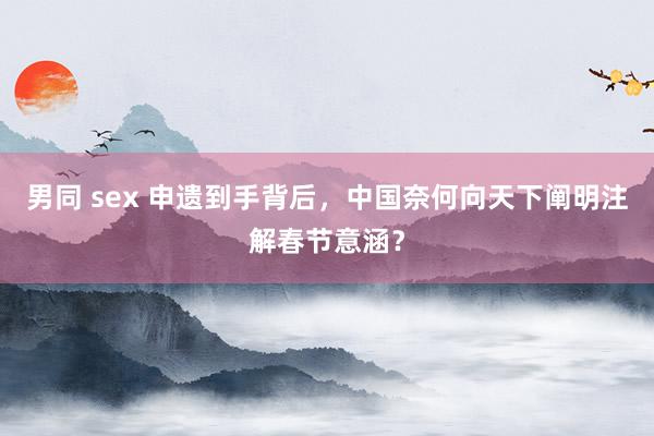 男同 sex 申遗到手背后，中国奈何向天下阐明注解春节意涵？