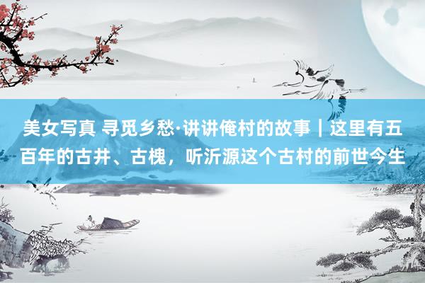 美女写真 寻觅乡愁·讲讲俺村的故事｜这里有五百年的古井、古槐，听沂源这个古村的前世今生