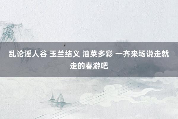 乱论淫人谷 玉兰结义 油菜多彩 一齐来场说走就走的春游吧