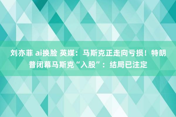 刘亦菲 ai换脸 英媒：马斯克正走向亏损！特朗普闭幕马斯克“入股”：结局已注定