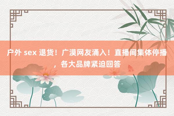 户外 sex 退货！广漠网友涌入！直播间集体停播，各大品牌紧迫回答