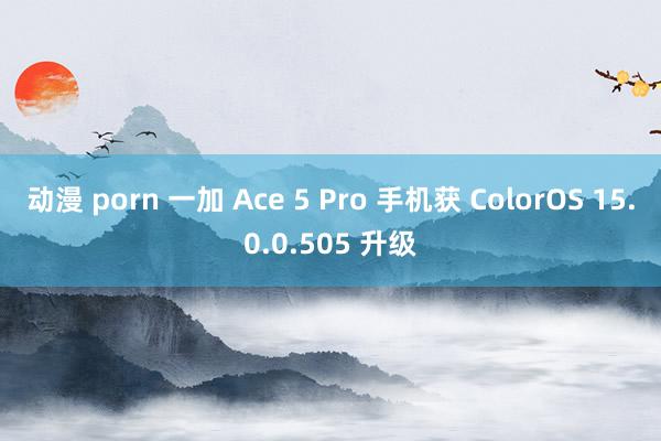 动漫 porn 一加 Ace 5 Pro 手机获 ColorOS 15.0.0.505 升级
