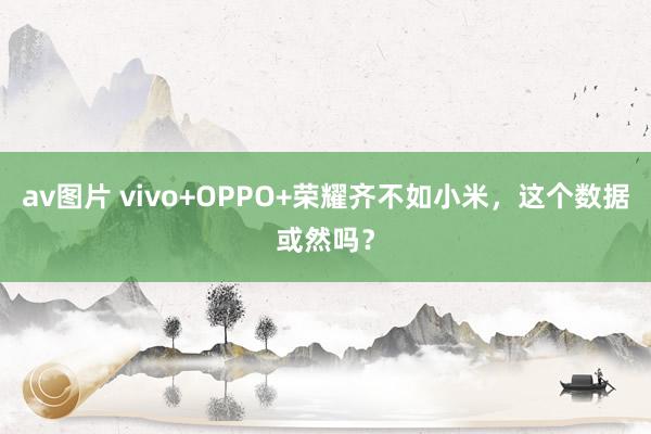 av图片 vivo+OPPO+荣耀齐不如小米，这个数据或然吗？