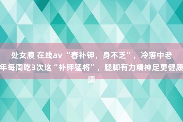 处女膜 在线av “春补钾，身不乏”，冷落中老年每周吃3次这“补钾猛将”，腿脚有力精神足更健康