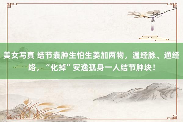 美女写真 结节囊肿生怕生姜加两物，温经脉、通经络，“化掉”安逸孤身一人结节肿块！