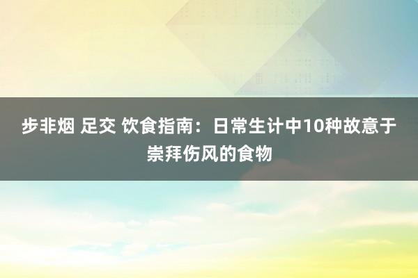 步非烟 足交 饮食指南：日常生计中10种故意于崇拜伤风的食物